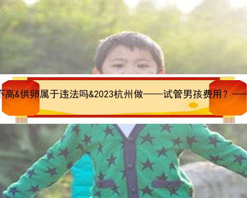 35岁试管成功率高不高&供卵属于违法吗&2023杭州做——试管男孩费用？——试管